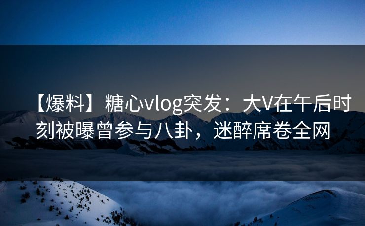 【爆料】糖心vlog突发：大V在午后时刻被曝曾参与八卦，迷醉席卷全网