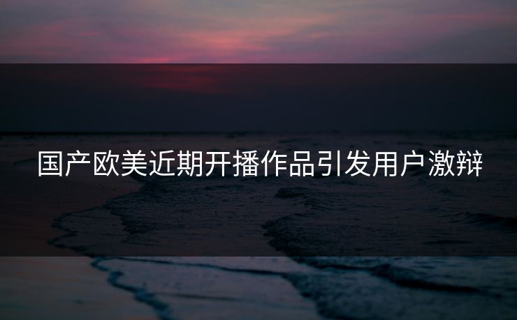 国产欧美近期开播作品引发用户激辩