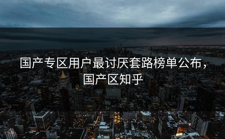 国产专区用户最讨厌套路榜单公布，国产区知乎