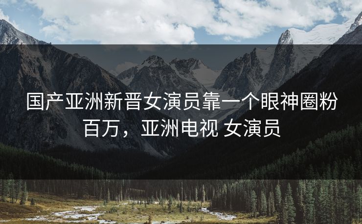 国产亚洲新晋女演员靠一个眼神圈粉百万，亚洲电视 女演员