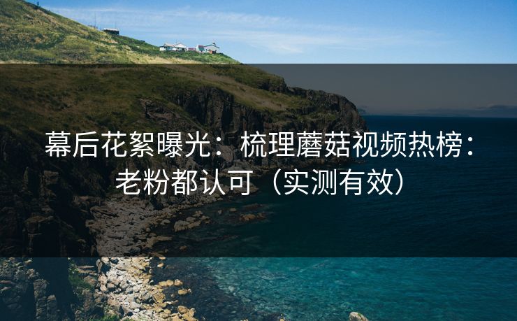幕后花絮曝光：梳理蘑菇视频热榜：老粉都认可（实测有效）