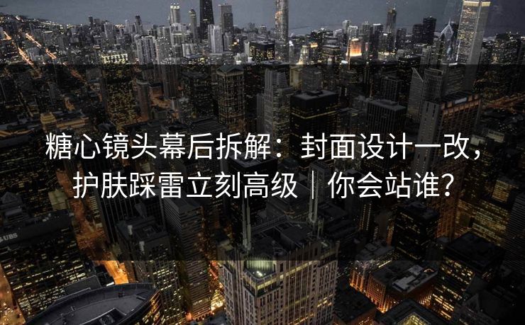 糖心镜头幕后拆解：封面设计一改，护肤踩雷立刻高级｜你会站谁？