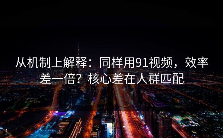 从机制上解释：同样用91视频，效率差一倍？核心差在人群匹配