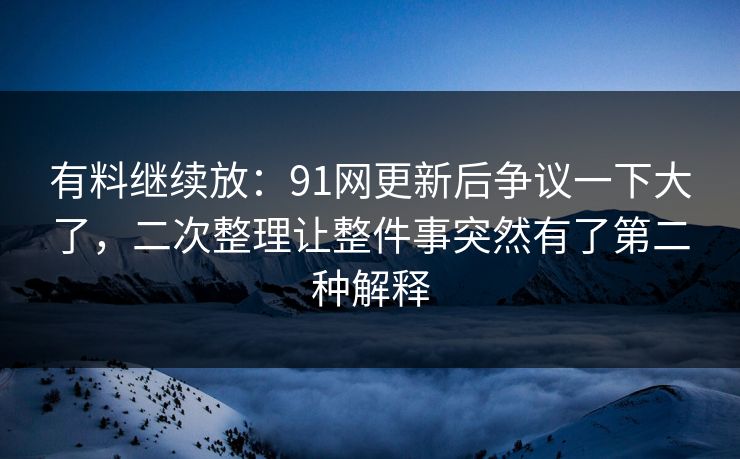 有料继续放：91网更新后争议一下大了，二次整理让整件事突然有了第二种解释