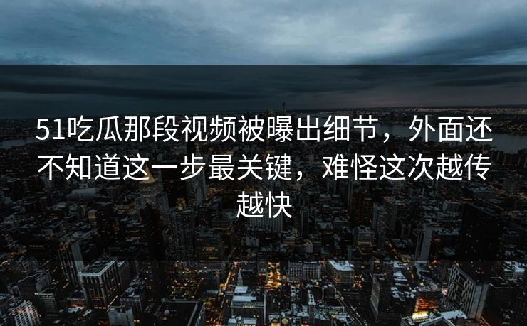 51吃瓜那段视频被曝出细节，外面还不知道这一步最关键，难怪这次越传越快