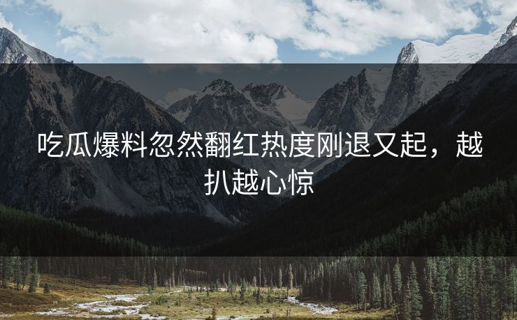 吃瓜爆料忽然翻红热度刚退又起，越扒越心惊