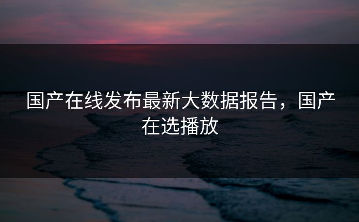 国产在线发布最新大数据报告，国产在选播放