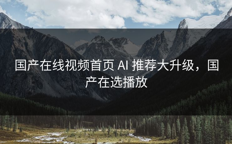 国产在线视频首页 AI 推荐大升级，国产在选播放
